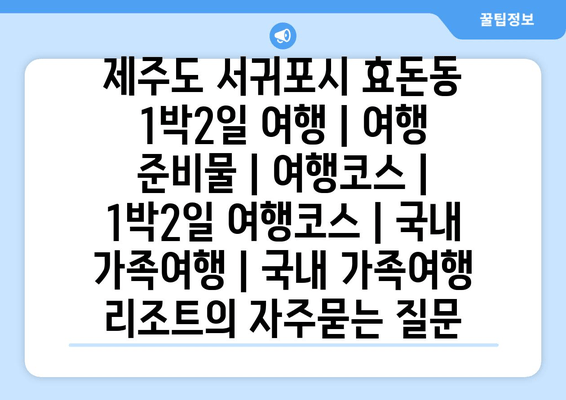 제주도 서귀포시 효돈동 1박2일 여행 | 여행 준비물 | 여행코스 | 1박2일 여행코스 | 국내 가족여행 | 국내 가족여행 리조트