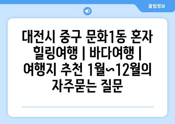 대전시 중구 문화1동 혼자 힐링여행 | 바다여행 | 여행지 추천 1월~12월