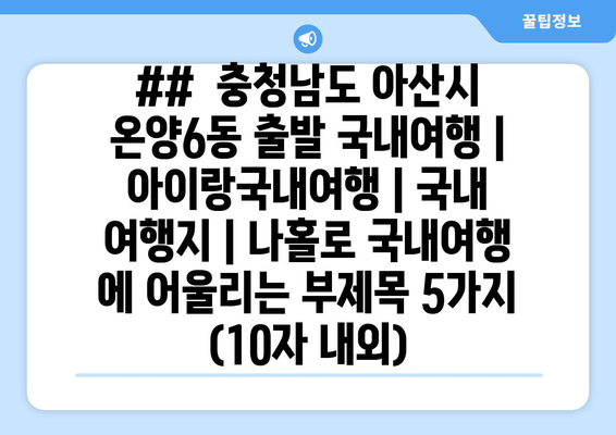 ##  충청남도 아산시 온양6동 출발 국내여행 | 아이랑국내여행 | 국내 여행지 | 나홀로 국내여행 에 어울리는 부제목 5가지 (10자 내외)