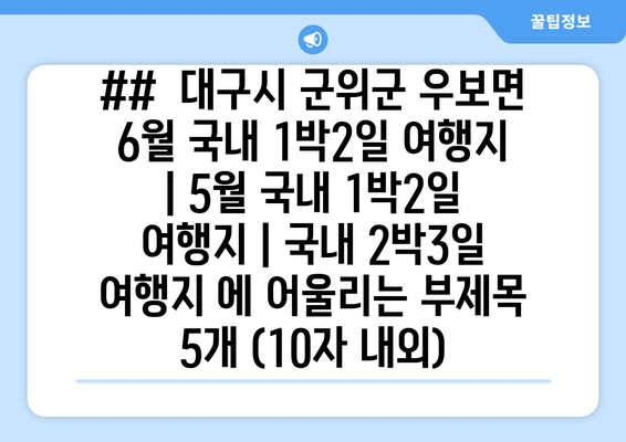 ##  대구시 군위군 우보면 6월 국내 1박2일 여행지 | 5월 국내 1박2일 여행지 | 국내 2박3일 여행지 에 어울리는 부제목 5개 (10자 내외)