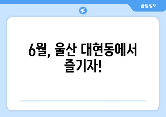 6월, 울산 대현동에서 즐기자!