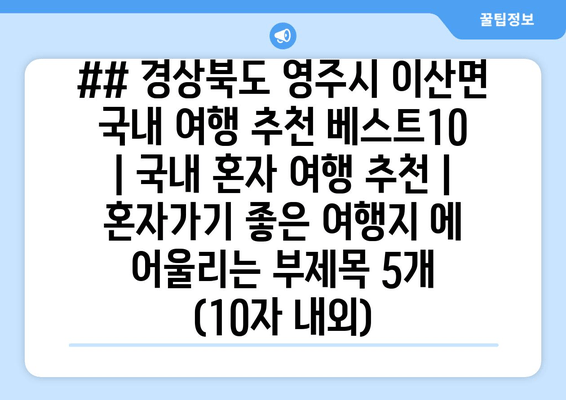 ## 경상북도 영주시 이산면 국내 여행 추천 베스트10 | 국내 혼자 여행 추천 | 혼자가기 좋은 여행지 에 어울리는 부제목 5개 (10자 내외)