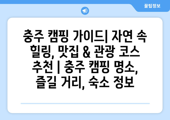 충주 캠핑 가이드| 자연 속 힐링, 맛집 & 관광 코스 추천 | 충주 캠핑 명소, 즐길 거리, 숙소 정보