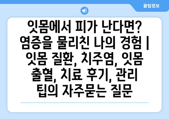 잇몸에서 피가 난다면? 염증을 물리친 나의 경험 | 잇몸 질환, 치주염, 잇몸 출혈, 치료 후기, 관리 팁