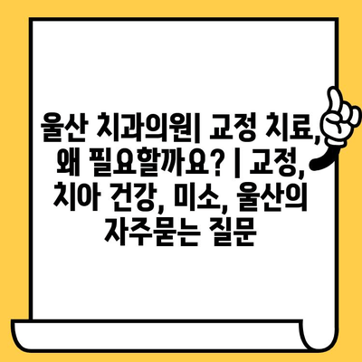 울산 치과의원| 교정 치료, 왜 필요할까요? | 교정, 치아 건강, 미소, 울산