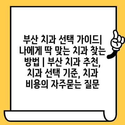 부산 치과 선택 가이드| 나에게 딱 맞는 치과 찾는 방법 | 부산 치과 추천, 치과 선택 기준, 치과 비용