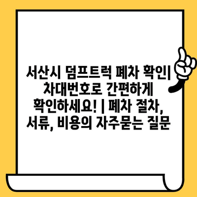 서산시 덤프트럭 폐차 확인| 차대번호로 간편하게 확인하세요! | 폐차 절차, 서류, 비용
