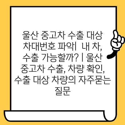 울산 중고차 수출 대상 차대번호 파악|  내 차, 수출 가능할까? | 울산 중고차 수출, 차량 확인, 수출 대상 차량