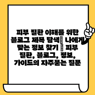 피부 질환 이해를 위한 블로그 제목 탐색| 나에게 맞는 정보 찾기 | 피부 질환, 블로그, 정보, 가이드