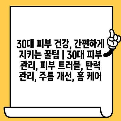 30대 피부 건강, 간편하게 지키는 꿀팁 | 30대 피부 관리, 피부 트러블, 탄력 관리, 주름 개선, 홈 케어