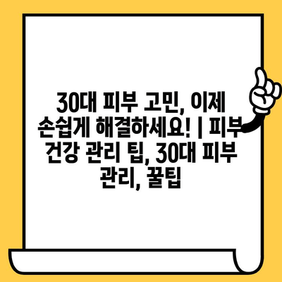 30대 피부 고민, 이제 손쉽게 해결하세요!  | 피부 건강 관리 팁, 30대 피부 관리, 꿀팁