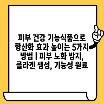 피부 건강 기능식품으로 항산화 효과 높이는 5가지 방법 | 피부 노화 방지, 콜라겐 생성, 기능성 원료