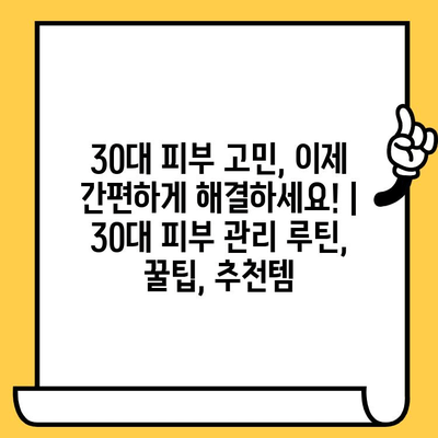 30대 피부 고민, 이제 간편하게 해결하세요! | 30대 피부 관리 루틴, 꿀팁, 추천템