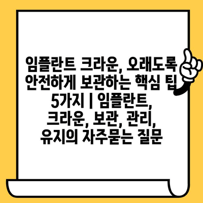 임플란트 크라운, 오래도록 안전하게 보관하는 핵심 팁 5가지 | 임플란트, 크라운, 보관, 관리, 유지