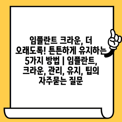 임플란트 크라운, 더 오래도록! 튼튼하게 유지하는 5가지 방법 | 임플란트, 크라운, 관리, 유지, 팁