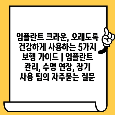 임플란트 크라운, 오래도록 건강하게 사용하는 5가지 보행 가이드 | 임플란트 관리, 수명 연장, 장기 사용 팁