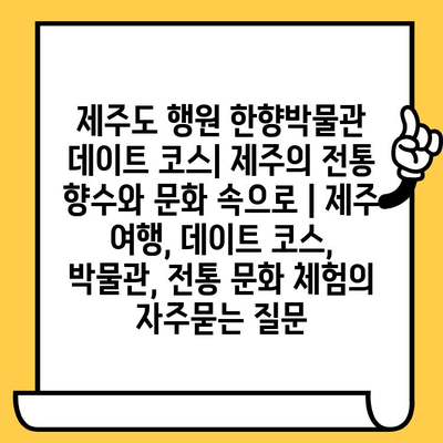 제주도 행원 한향박물관 데이트 코스| 제주의 전통 향수와 문화 속으로 | 제주 여행, 데이트 코스, 박물관, 전통 문화 체험