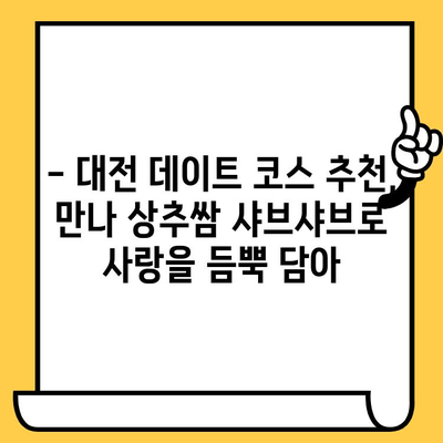 대전 데이트 코스 추천| 만나 상추쌈 샤브와 함께 따뜻한 겨울 데이트 | 대전 맛집, 데이트 코스, 샤브샤브, 겨울 데이트