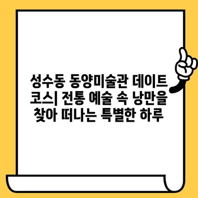 성수동 동양미술관 데이트 코스| 전통 예술 속 낭만을 찾아 떠나는 특별한 하루 | 데이트 코스, 미술관, 성수동, 서울 데이트, 문화 데이트
