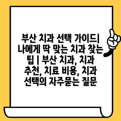 부산 치과 선택 가이드| 나에게 딱 맞는 치과 찾는 팁 | 부산 치과, 치과 추천, 치료 비용, 치과 선택