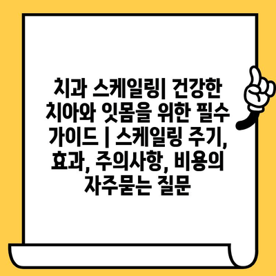 치과 스케일링| 건강한 치아와 잇몸을 위한 필수 가이드 | 스케일링 주기, 효과, 주의사항, 비용