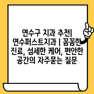 연수구 치과 추천| 연수퍼스트치과 | 꼼꼼한 진료, 섬세한 케어, 편안한 공간