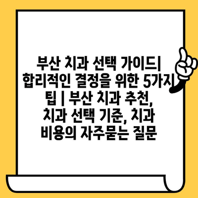 부산 치과 선택 가이드| 합리적인 결정을 위한 5가지 팁 | 부산 치과 추천, 치과 선택 기준, 치과 비용