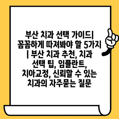 부산 치과 선택 가이드|  꼼꼼하게 따져봐야 할 5가지 | 부산 치과 추천, 치과 선택 팁, 임플란트, 치아교정, 신뢰할 수 있는 치과