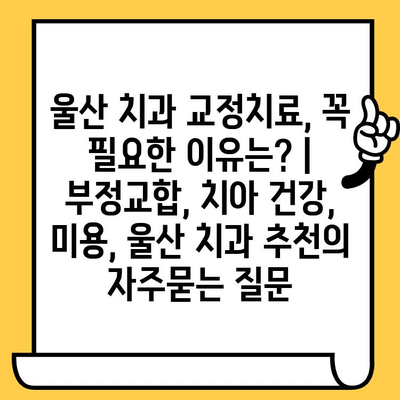 울산 치과 교정치료, 꼭 필요한 이유는? | 부정교합, 치아 건강, 미용, 울산 치과 추천