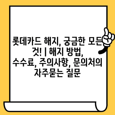 롯데카드 해지, 궁금한 모든 것! | 해지 방법, 수수료, 주의사항, 문의처