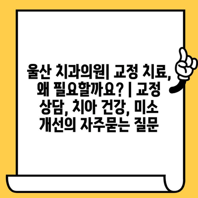 울산 치과의원| 교정 치료, 왜 필요할까요? | 교정 상담, 치아 건강, 미소 개선