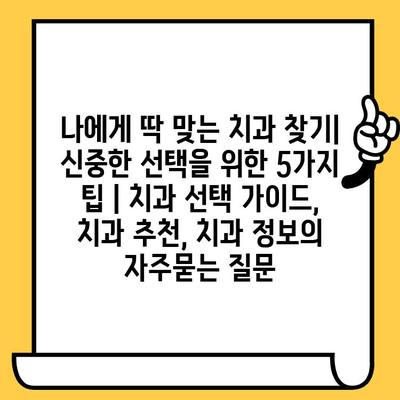 나에게 딱 맞는 치과 찾기| 신중한 선택을 위한 5가지 팁 | 치과 선택 가이드, 치과 추천, 치과 정보