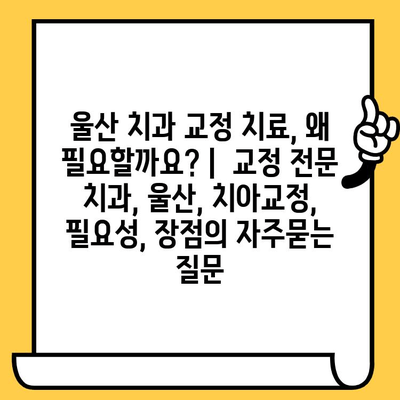 울산 치과 교정 치료, 왜 필요할까요? |  교정 전문 치과, 울산, 치아교정, 필요성, 장점