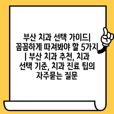 부산 치과 선택 가이드| 꼼꼼하게 따져봐야 할 5가지 | 부산 치과 추천, 치과 선택 기준, 치과 진료 팁