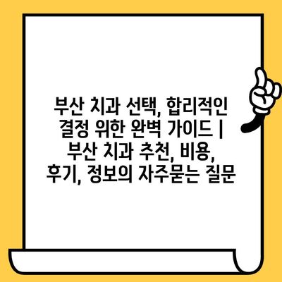 부산 치과 선택, 합리적인 결정 위한 완벽 가이드 | 부산 치과 추천, 비용, 후기, 정보