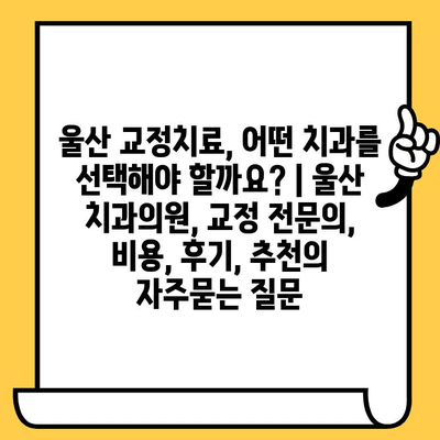 울산 교정치료, 어떤 치과를 선택해야 할까요? | 울산 치과의원, 교정 전문의, 비용, 후기, 추천