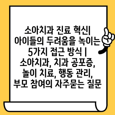 소아치과 진료 혁신| 아이들의 두려움을 녹이는 5가지 접근 방식 | 소아치과, 치과 공포증, 놀이 치료, 행동 관리, 부모 참여