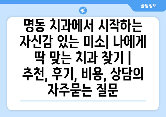 명동 치과에서 시작하는 자신감 있는 미소| 나에게 딱 맞는 치과 찾기 | 추천, 후기, 비용, 상담