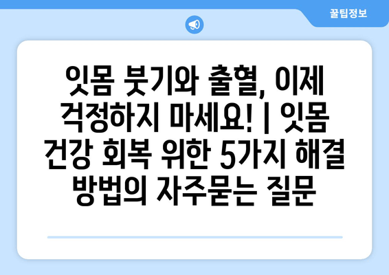 잇몸 붓기와 출혈, 이제 걱정하지 마세요! | 잇몸 건강 회복 위한 5가지 해결 방법