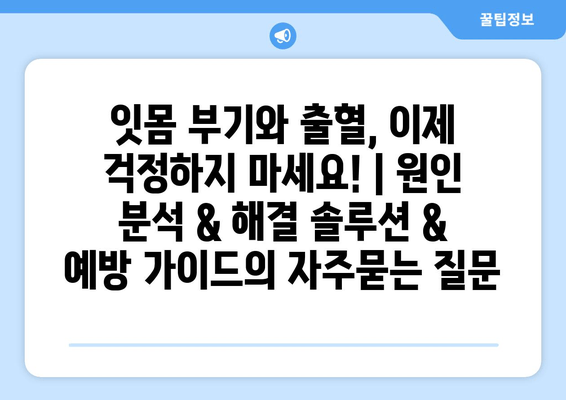 잇몸 부기와 출혈, 이제 걱정하지 마세요! | 원인 분석 & 해결 솔루션 & 예방 가이드