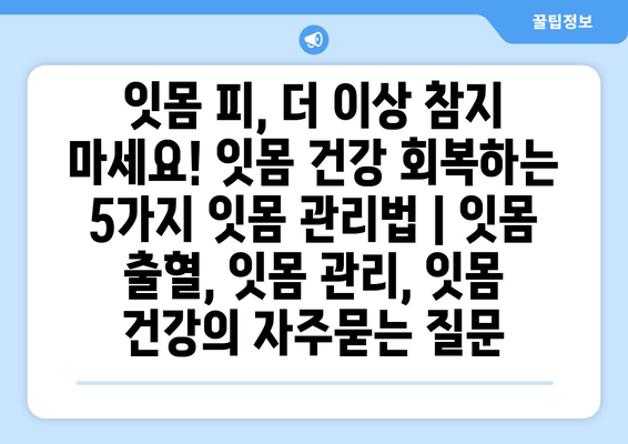 잇몸 피, 더 이상 참지 마세요! 잇몸 건강 회복하는 5가지 잇몸 관리법 | 잇몸 출혈, 잇몸 관리, 잇몸 건강