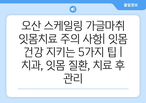 오산 스케일링 가글마취 잇몸치료 주의 사항| 잇몸 건강 지키는 5가지 팁 | 치과, 잇몸 질환, 치료 후 관리