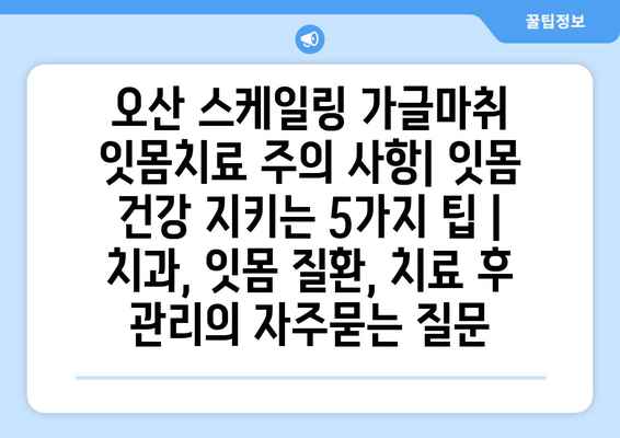 오산 스케일링 가글마취 잇몸치료 주의 사항| 잇몸 건강 지키는 5가지 팁 | 치과, 잇몸 질환, 치료 후 관리