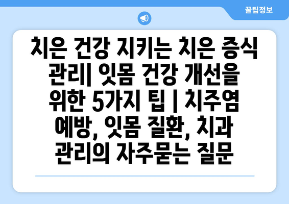 치은 건강 지키는 치은 증식 관리| 잇몸 건강 개선을 위한 5가지 팁 | 치주염 예방, 잇몸 질환, 치과 관리