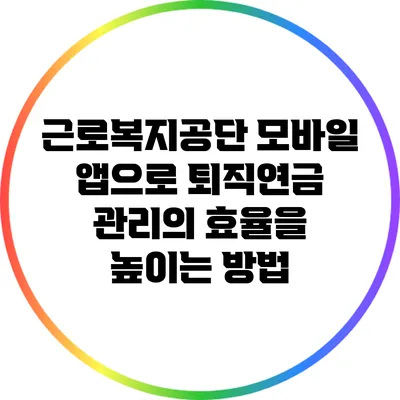 근로복지공단 모바일 앱으로 퇴직연금 관리의 효율을 높이는 방법