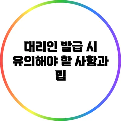 대리인 발급 시 유의해야 할 사항과 팁