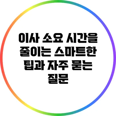 이사 소요 시간을 줄이는 스마트한 팁과 자주 묻는 질문