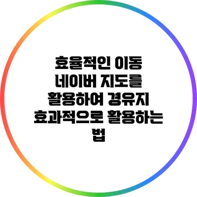 효율적인 이동: 네이버 지도를 활용하여 경유지 효과적으로 활용하는 법
