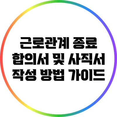 근로관계 종료 합의서 및 사직서 작성 방법 가이드