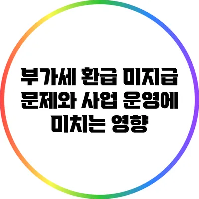 부가세 환급 미지급 문제와 사업 운영에 미치는 영향